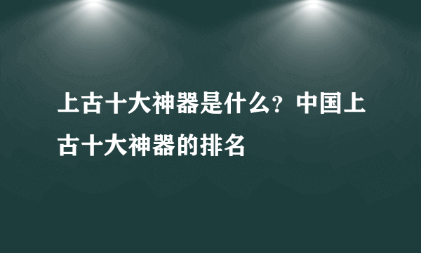 上古十大神器是什么？中国上古十大神器的排名