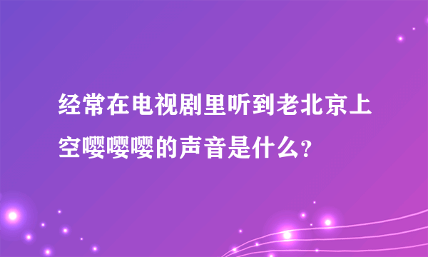 经常在电视剧里听到老北京上空嘤嘤嘤的声音是什么？