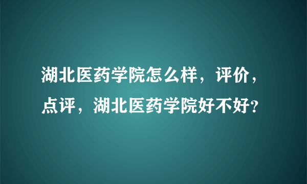 湖北医药学院怎么样，评价，点评，湖北医药学院好不好？