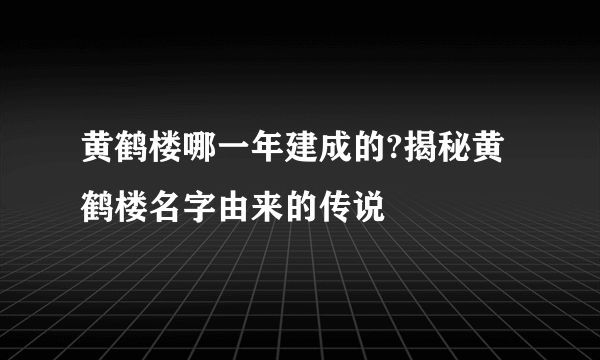 黄鹤楼哪一年建成的?揭秘黄鹤楼名字由来的传说