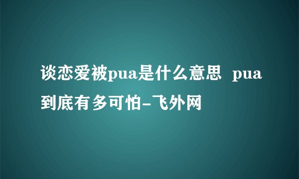 谈恋爱被pua是什么意思  pua到底有多可怕-飞外网