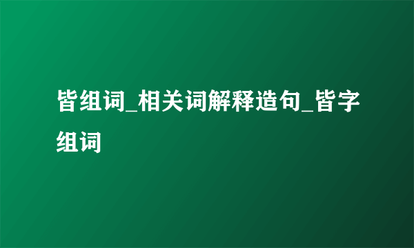 皆组词_相关词解释造句_皆字组词