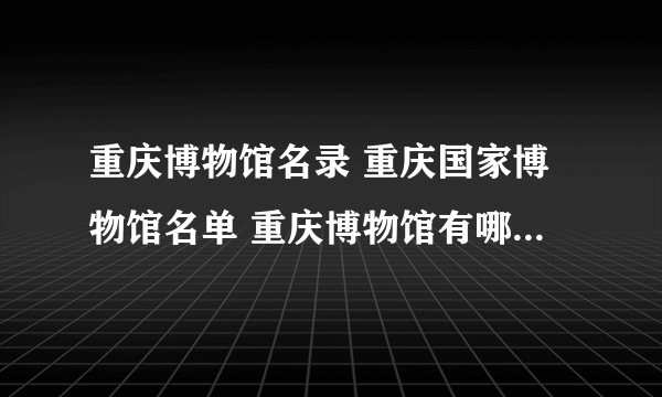 重庆博物馆名录 重庆国家博物馆名单 重庆博物馆有哪些【重庆景点】