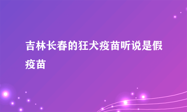 吉林长春的狂犬疫苗听说是假疫苗