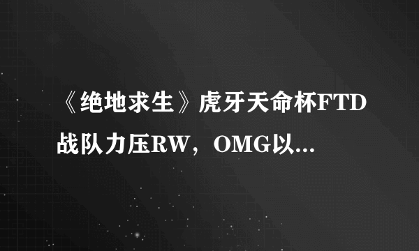 《绝地求生》虎牙天命杯FTD战队力压RW，OMG以第一名晋级决赛，你怎么看？