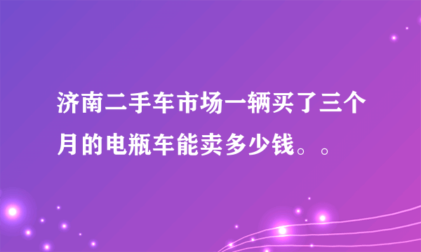 济南二手车市场一辆买了三个月的电瓶车能卖多少钱。。