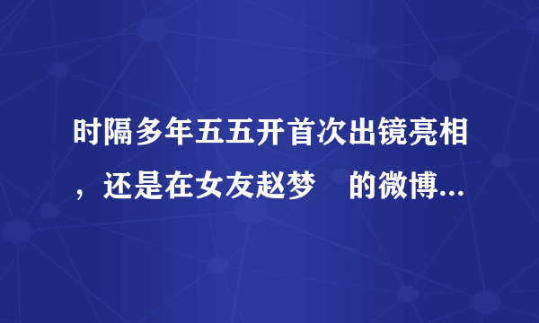 时隔多年五五开首次出镜亮相，还是在女友赵梦玥的微博中，他还是我们认识的开哥吗？