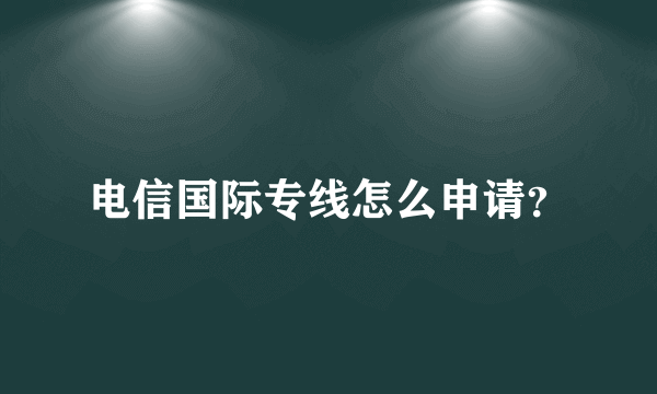 电信国际专线怎么申请？