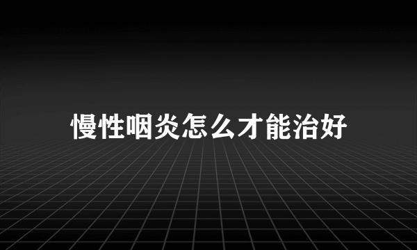 慢性咽炎怎么才能治好