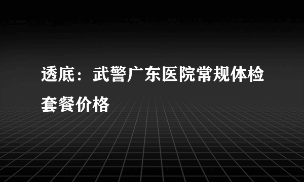 透底：武警广东医院常规体检套餐价格