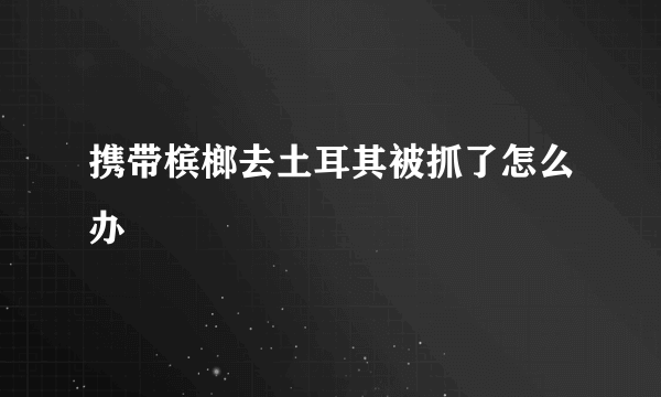 携带槟榔去土耳其被抓了怎么办