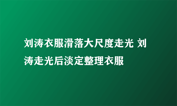 刘涛衣服滑落大尺度走光 刘涛走光后淡定整理衣服