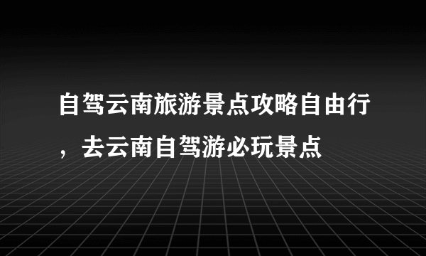 自驾云南旅游景点攻略自由行，去云南自驾游必玩景点