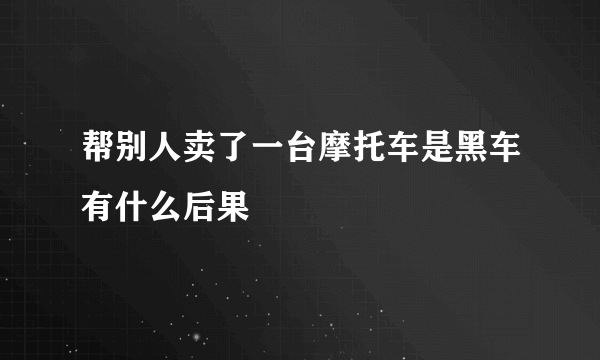 帮别人卖了一台摩托车是黑车有什么后果