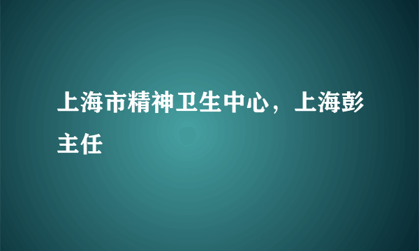 上海市精神卫生中心，上海彭主任