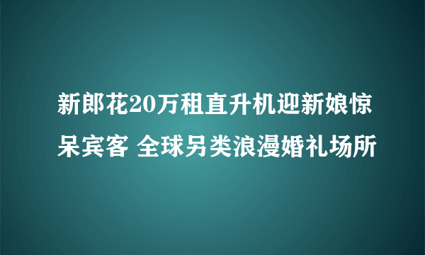 新郎花20万租直升机迎新娘惊呆宾客 全球另类浪漫婚礼场所