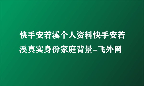 快手安若溪个人资料快手安若溪真实身份家庭背景-飞外网