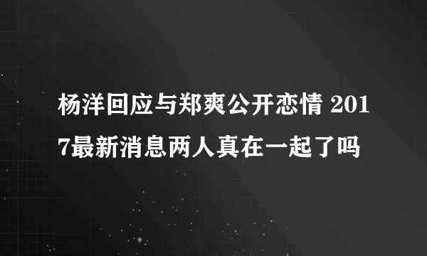 杨洋回应与郑爽公开恋情 2017最新消息两人真在一起了吗