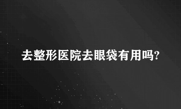 去整形医院去眼袋有用吗?