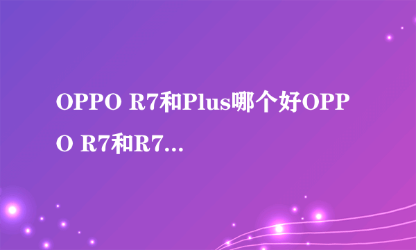 OPPO R7和Plus哪个好OPPO R7和R7 Plus区别对比？