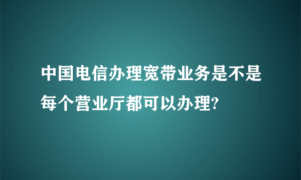 中国电信办理宽带业务是不是每个营业厅都可以办理?