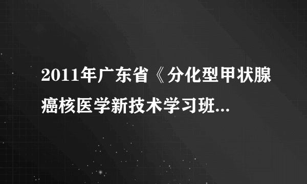 2011年广东省《分化型甲状腺癌核医学新技术学习班》在珠江医院召开