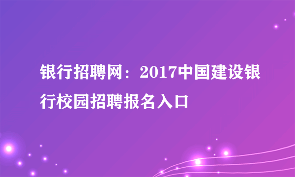 银行招聘网：2017中国建设银行校园招聘报名入口