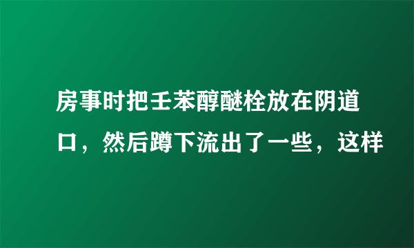 房事时把壬苯醇醚栓放在阴道口，然后蹲下流出了一些，这样