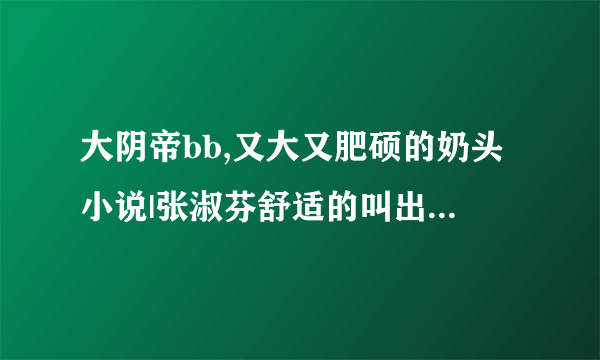 大阴帝bb,又大又肥硕的奶头小说|张淑芬舒适的叫出了声-情感口述