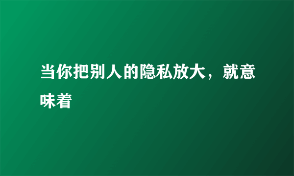 当你把别人的隐私放大，就意味着