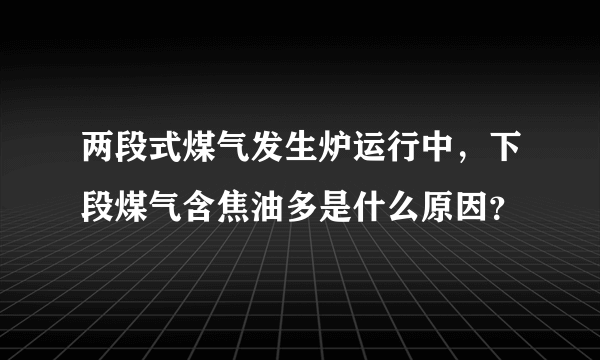 两段式煤气发生炉运行中，下段煤气含焦油多是什么原因？