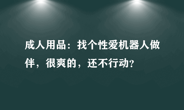 成人用品：找个性爱机器人做伴，很爽的，还不行动？