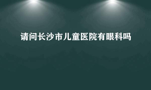 请问长沙市儿童医院有眼科吗