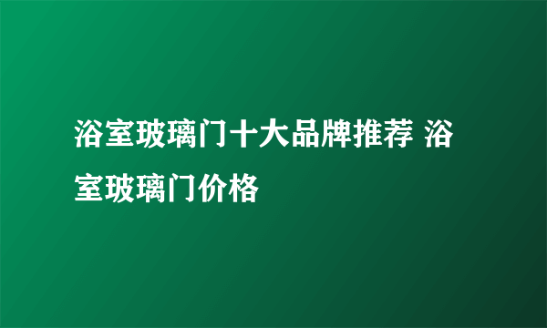 浴室玻璃门十大品牌推荐 浴室玻璃门价格