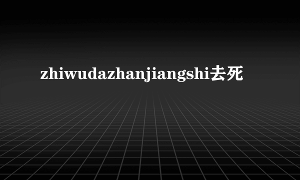 zhiwudazhanjiangshi去死