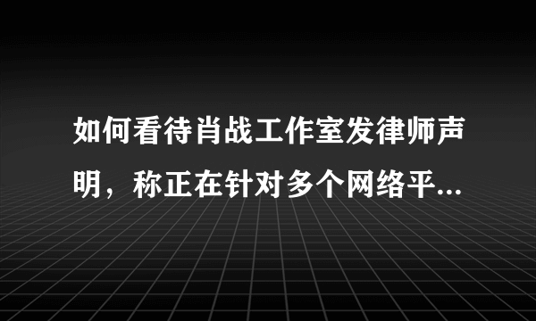 如何看待肖战工作室发律师声明，称正在针对多个网络平台的不实信息全面推进维权？后续会产生哪些影响？