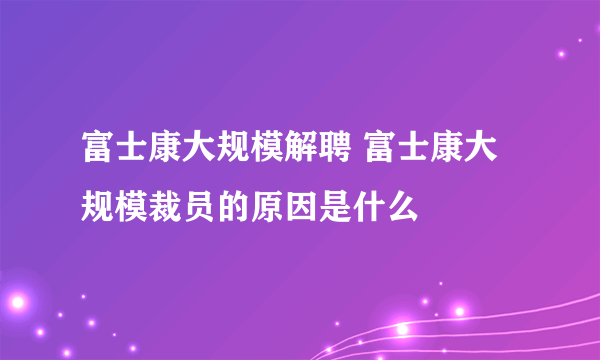 富士康大规模解聘 富士康大规模裁员的原因是什么