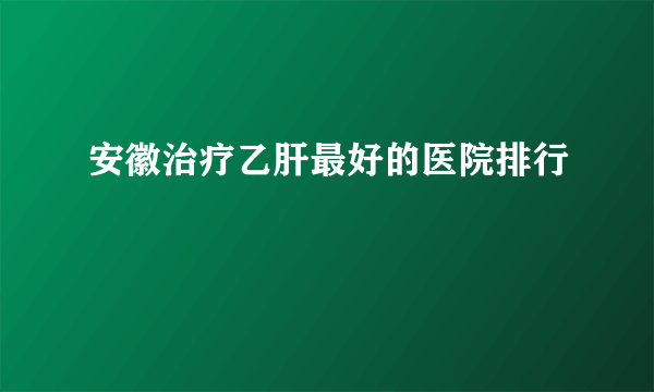 安徽治疗乙肝最好的医院排行