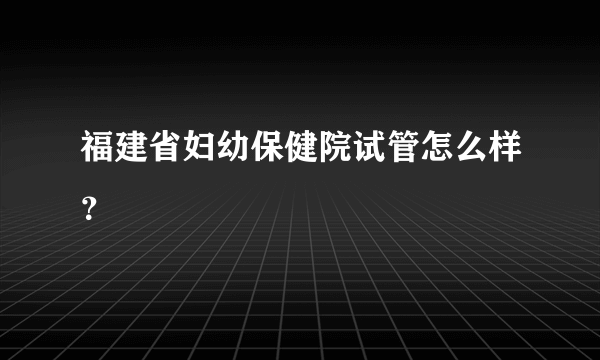 福建省妇幼保健院试管怎么样？