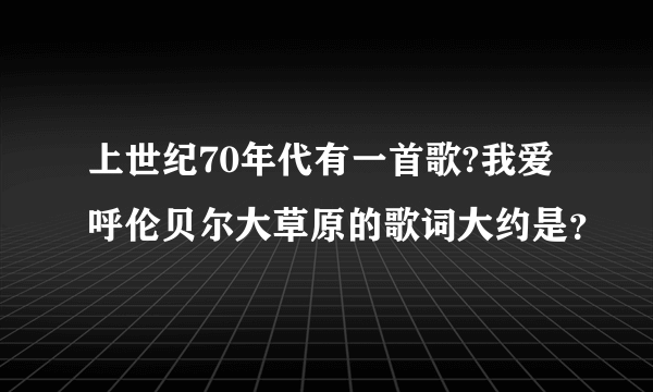 上世纪70年代有一首歌?我爱呼伦贝尔大草原的歌词大约是？