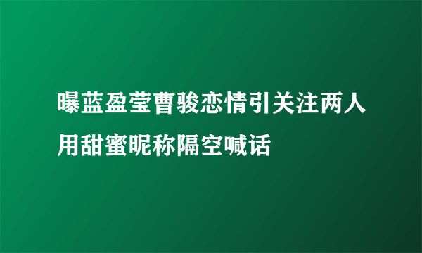 曝蓝盈莹曹骏恋情引关注两人用甜蜜昵称隔空喊话