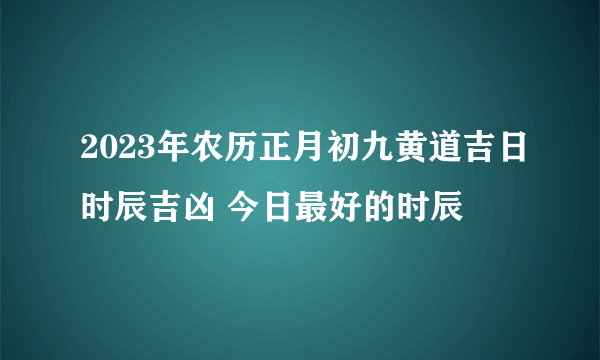 2023年农历正月初九黄道吉日时辰吉凶 今日最好的时辰