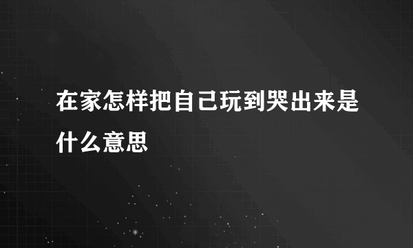 在家怎样把自己玩到哭出来是什么意思