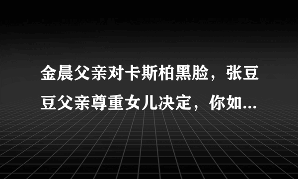 金晨父亲对卡斯柏黑脸，张豆豆父亲尊重女儿决定，你如何看两位爸爸的做法？