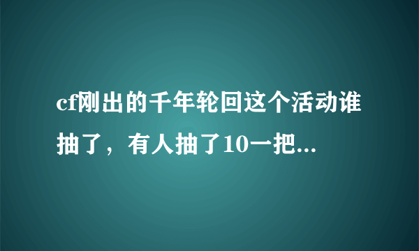 cf刚出的千年轮回这个活动谁抽了，有人抽了10一把天龙，我抽了500才一把擎天，一把94，感觉好亏