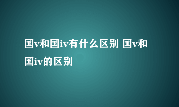 国v和国iv有什么区别 国v和国iv的区别