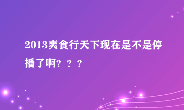 2013爽食行天下现在是不是停播了啊？？？