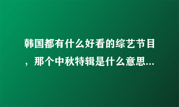 韩国都有什么好看的综艺节目，那个中秋特辑是什么意思的，看了期女团大集合挺好看的，HELLOBABY也好~？