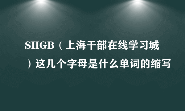 SHGB（上海干部在线学习城）这几个字母是什么单词的缩写