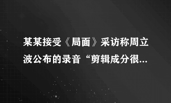 某某接受《局面》采访称周立波公布的录音“剪辑成分很大”，你怎么看？